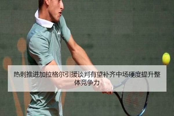 热刺推进加拉格尔引援谈判有望补齐中场硬度提升整体竞争力