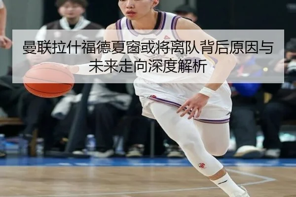 曼联拉什福德夏窗或将离队背后原因与未来走向深度解析