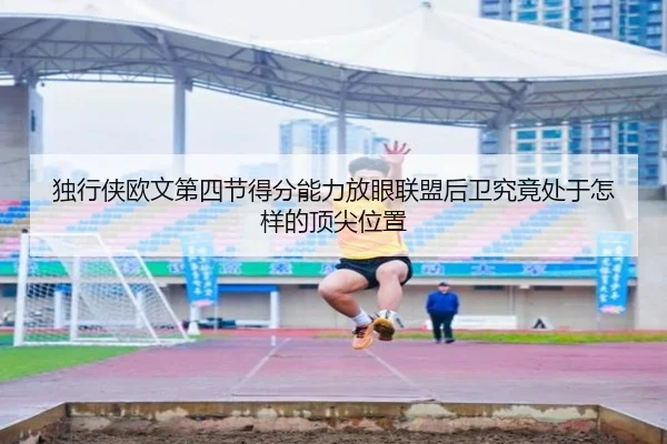 独行侠欧文第四节得分能力放眼联盟后卫究竟处于怎样的顶尖位置