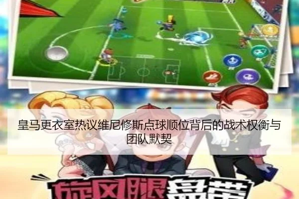 皇马更衣室热议维尼修斯点球顺位背后的战术权衡与团队默契
